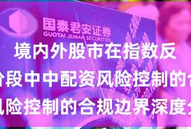境内外股市在指数反复拉锯阶段中中配资风险控制的合规边界深度分
